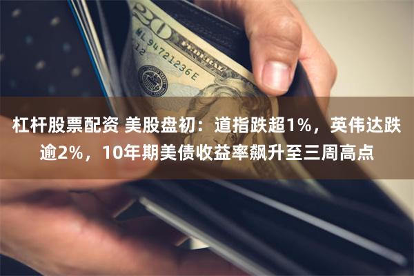 杠杆股票配资 美股盘初：道指跌超1%，英伟达跌逾2%，10年期美债收益率飙升至三周高点