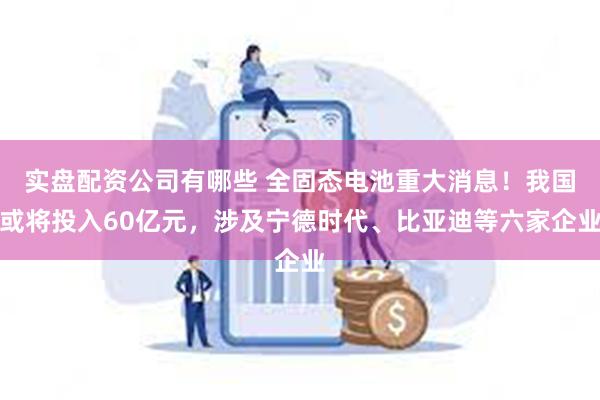 实盘配资公司有哪些 全固态电池重大消息！我国或将投入60亿元，涉及宁德时代、比亚迪等六家企业