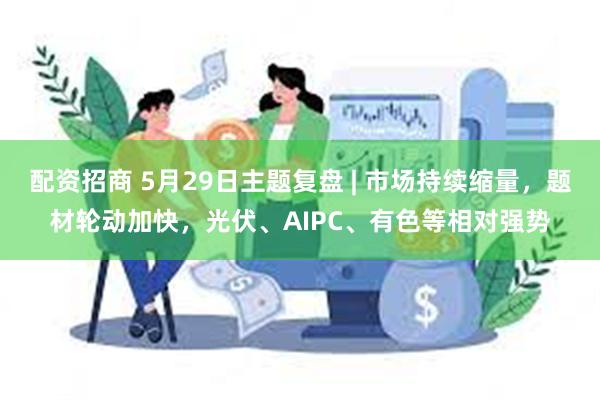 配资招商 5月29日主题复盘 | 市场持续缩量，题材轮动加快，光伏、AIPC、有色等相对强势