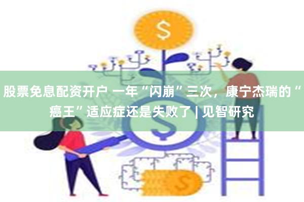 股票免息配资开户 一年“闪崩”三次，康宁杰瑞的“癌王”适应症还是失败了 | 见智研究