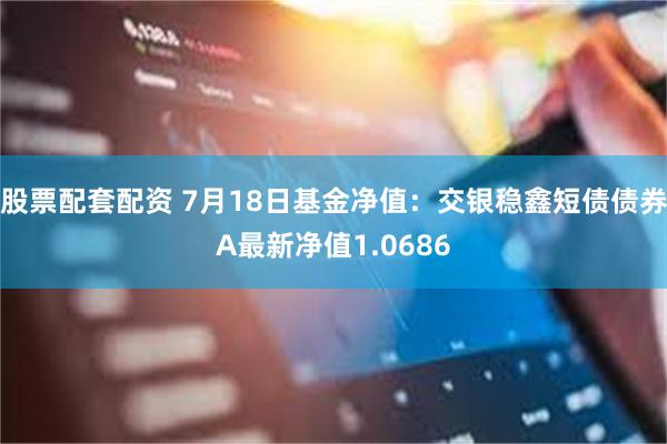 股票配套配资 7月18日基金净值：交银稳鑫短债债券A最新净值1.0686