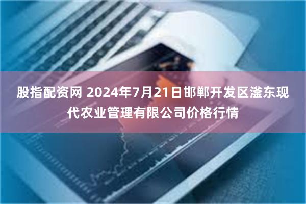 股指配资网 2024年7月21日邯郸开发区滏东现代农业管理有限公司价格行情