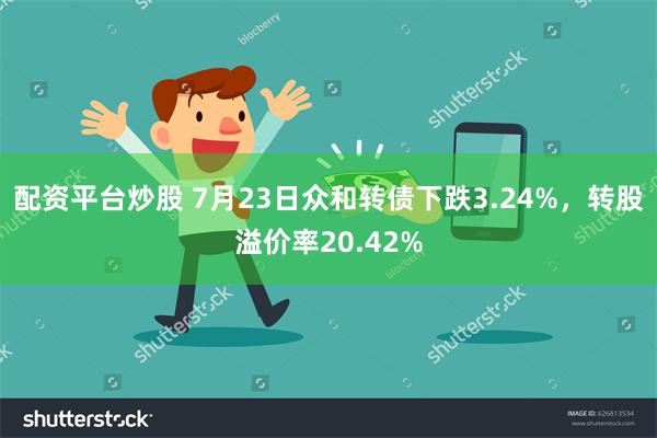 配资平台炒股 7月23日众和转债下跌3.24%，转股溢价率20.42%