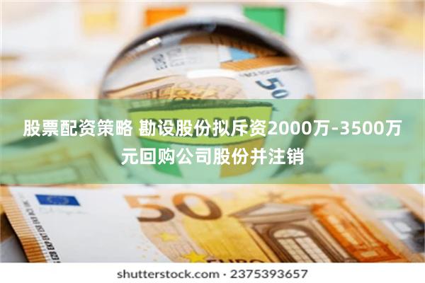 股票配资策略 勘设股份拟斥资2000万-3500万元回购公司股份并注销