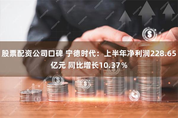 股票配资公司口碑 宁德时代：上半年净利润228.65亿元 同比增长10.37％