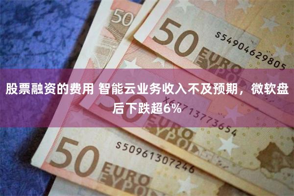 股票融资的费用 智能云业务收入不及预期，微软盘后下跌超6%