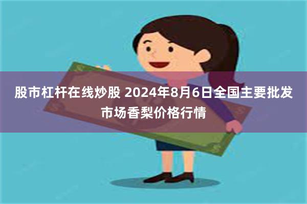 股市杠杆在线炒股 2024年8月6日全国主要批发市场香梨价格行情