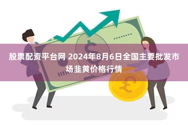 股票配资平台网 2024年8月6日全国主要批发市场韭黄价格行情