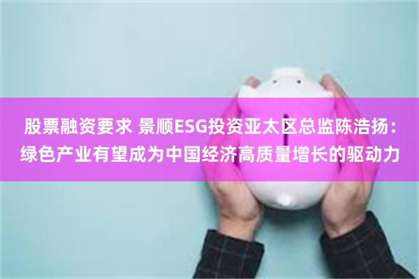 股票融资要求 景顺ESG投资亚太区总监陈浩扬：绿色产业有望成为中国经济高质量增长的驱动力