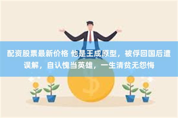 配资股票最新价格 他是王成原型，被俘回国后遭误解，自认愧当英雄，一生清贫无怨悔