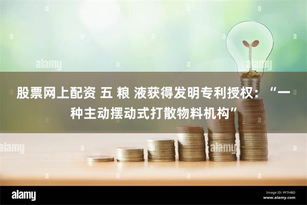 股票网上配资 五 粮 液获得发明专利授权：“一种主动摆动式打散物料机构”