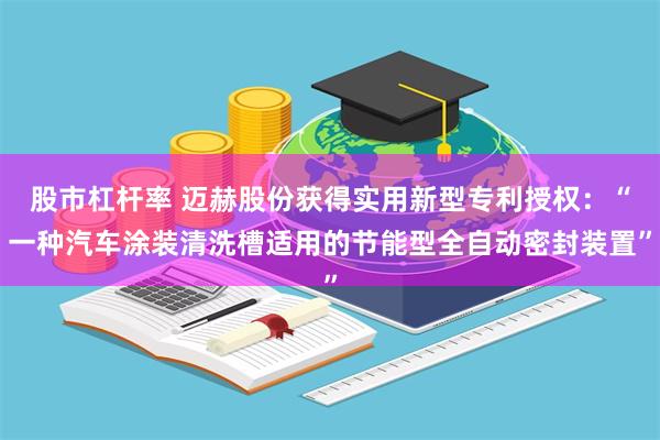 股市杠杆率 迈赫股份获得实用新型专利授权：“一种汽车涂装清洗槽适用的节能型全自动密封装置”