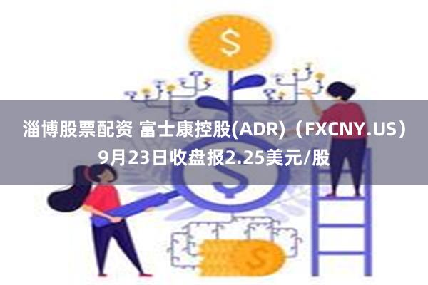 淄博股票配资 富士康控股(ADR)（FXCNY.US）9月23日收盘报2.25美元/股