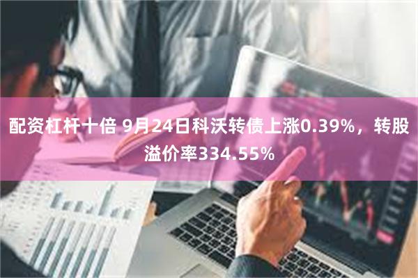 配资杠杆十倍 9月24日科沃转债上涨0.39%，转股溢价率334.55%