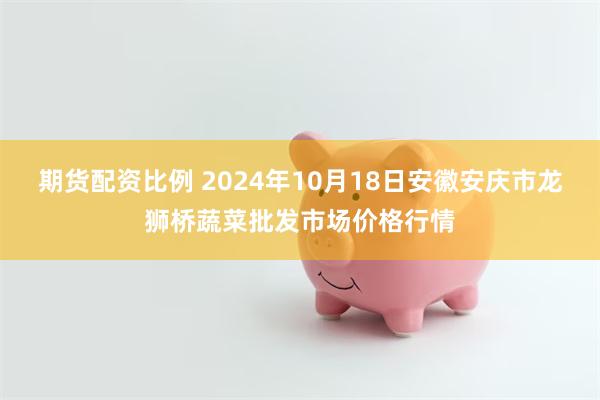 期货配资比例 2024年10月18日安徽安庆市龙狮桥蔬菜批发市场价格行情