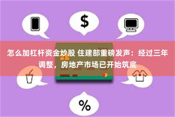 怎么加杠杆资金炒股 住建部重磅发声：经过三年调整，房地产市场已开始筑底