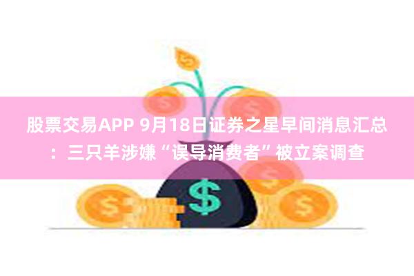 股票交易APP 9月18日证券之星早间消息汇总：三只羊涉嫌“误导消费者”被立案调查