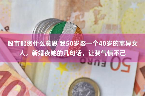 股市配资什么意思 我50岁娶一个40岁的离异女人，新婚夜她的几句话，让我气愤不已