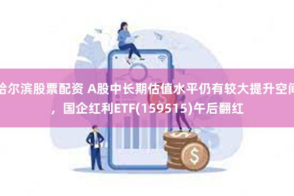 哈尔滨股票配资 A股中长期估值水平仍有较大提升空间，国企红利ETF(159515)午后翻红