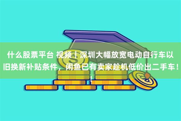 什么股票平台 视频｜深圳大幅放宽电动自行车以旧换新补贴条件，闲鱼已有卖家趁机低价出二手车！