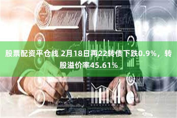 股票配资平仓线 2月18日再22转债下跌0.9%，转股溢价率45.61%