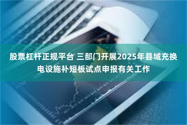 股票杠杆正规平台 三部门开展2025年县域充换电设施补短板试点申报有关工作