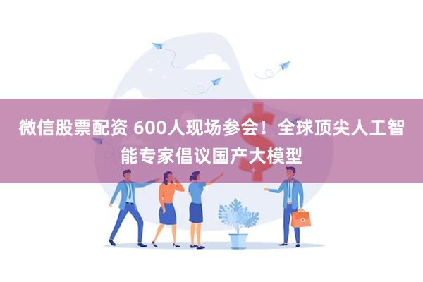 微信股票配资 600人现场参会！全球顶尖人工智能专家倡议国产大模型