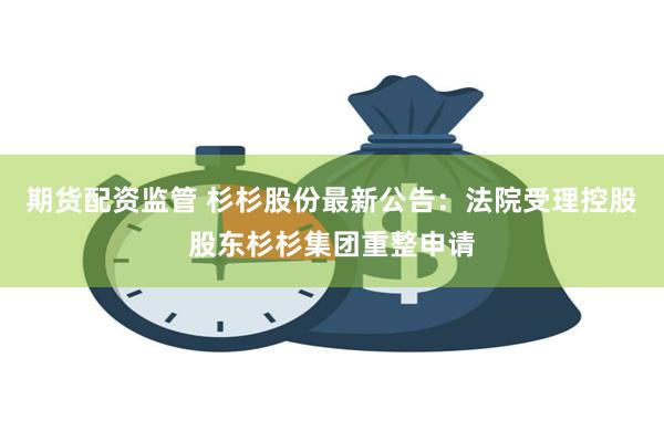 期货配资监管 杉杉股份最新公告：法院受理控股股东杉杉集团重整申请