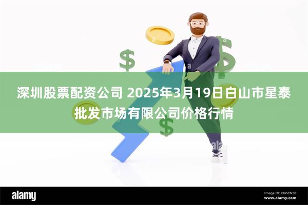 深圳股票配资公司 2025年3月19日白山市星泰批发市场有限公司价格行情