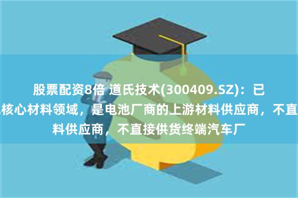 股票配资8倍 道氏技术(300409.SZ)：已全面布局固态电池核心材料领域，是电池厂商的上游材料供应商，不直接供货终端汽车厂