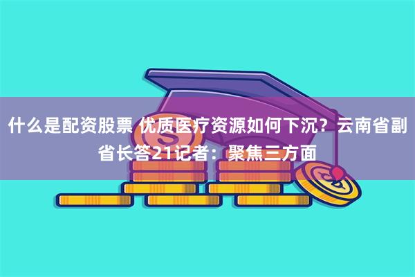 什么是配资股票 优质医疗资源如何下沉？云南省副省长答21记者：聚焦三方面